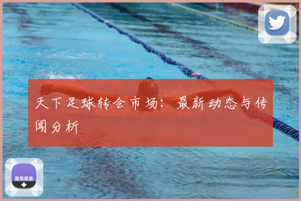 天下足球转会市场:最新动态与传闻分析