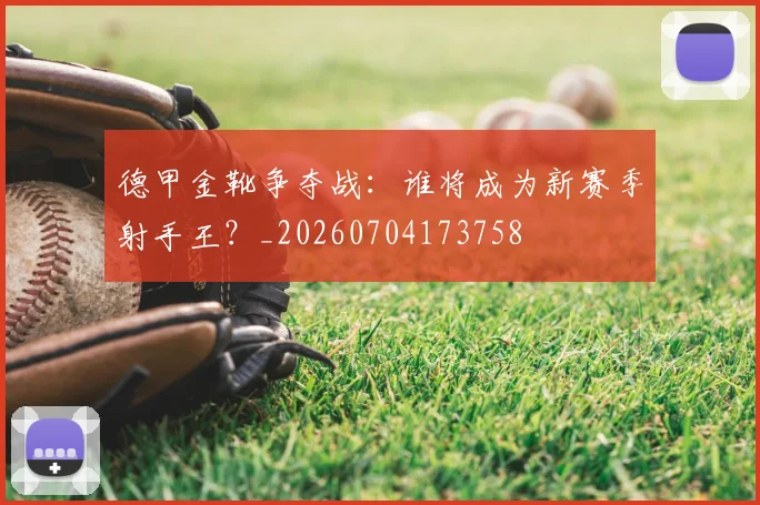 德甲金靴争夺战:谁将成为新赛季射手王?_20260704173758