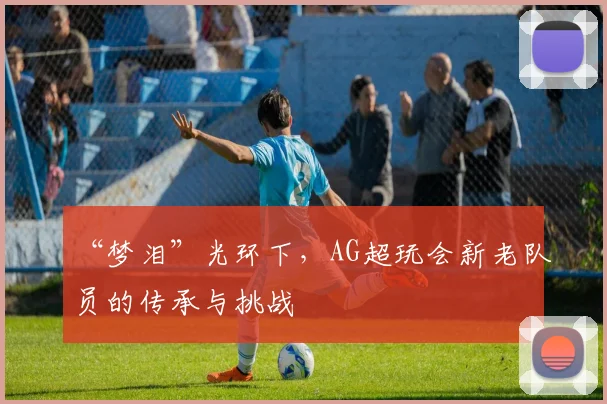 “梦泪”光环下,AG超玩会新老队员的传承与挑战