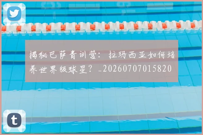 揭秘巴萨青训营:拉玛西亚如何培养世界级球星?_20260707015820