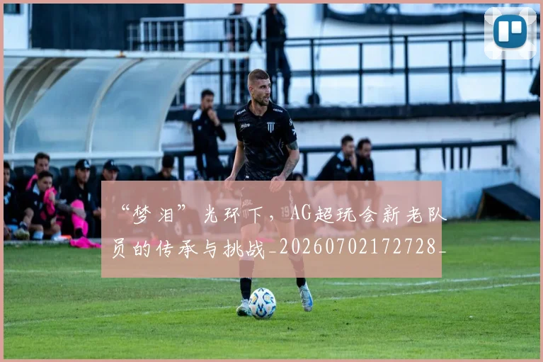 “梦泪”光环下,AG超玩会新老队员的传承与挑战_20260702172728_20260715183147