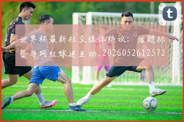 世界杯最新社交媒体热议：话题标签与网红球迷互动_20260526125723_20260715192322