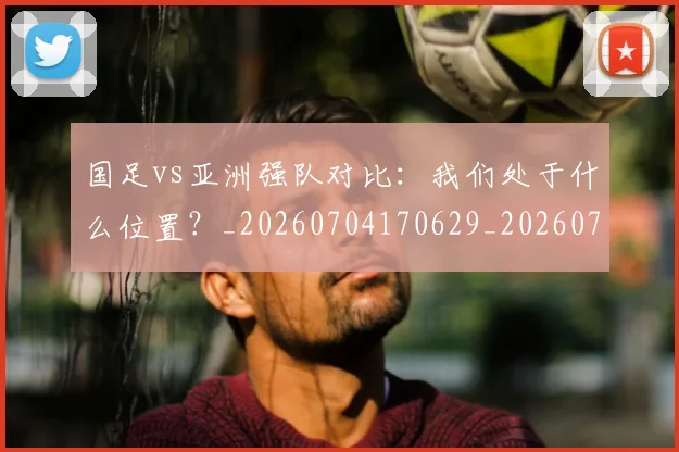 国足vs亚洲强队对比：我们处于什么位置？_20260704170629_20260722145718