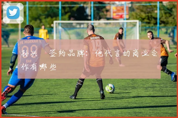 孙兴慜签约品牌:他代言的商业合作有哪些