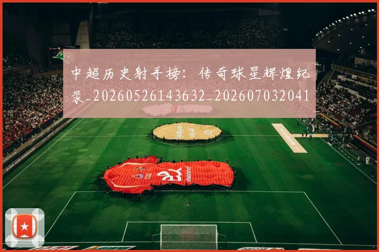 中超历史射手榜：传奇球星辉煌纪录_20260526143632_20260703204130_20260716185505