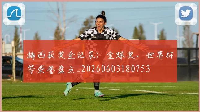 梅西获奖全记录:金球奖、世界杯等荣誉盘点_20260603180753