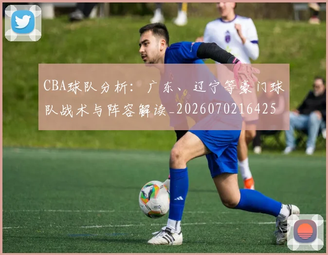 CBA球队分析:广东、辽宁等豪门球队战术与阵容解读_20260702164253_20260712050011