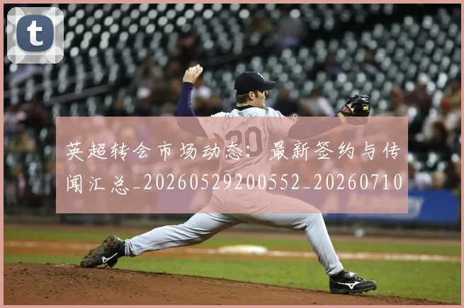 英超转会市场动态:最新签约与传闻汇总_20260529200552_20260710010254