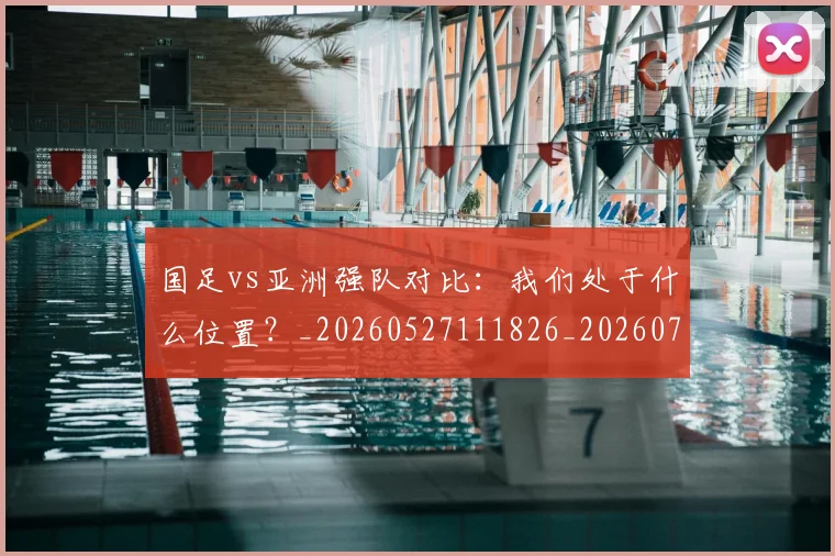 国足vs亚洲强队对比:我们处于什么位置?_20260527111826_20260720180431