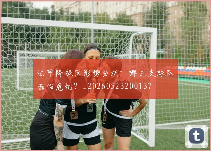 法甲降级区形势分析:哪三支球队面临危机?_20260523200137