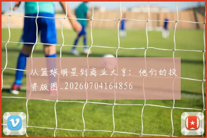从篮球明星到商业大亨:他们的投资版图_20260704164856