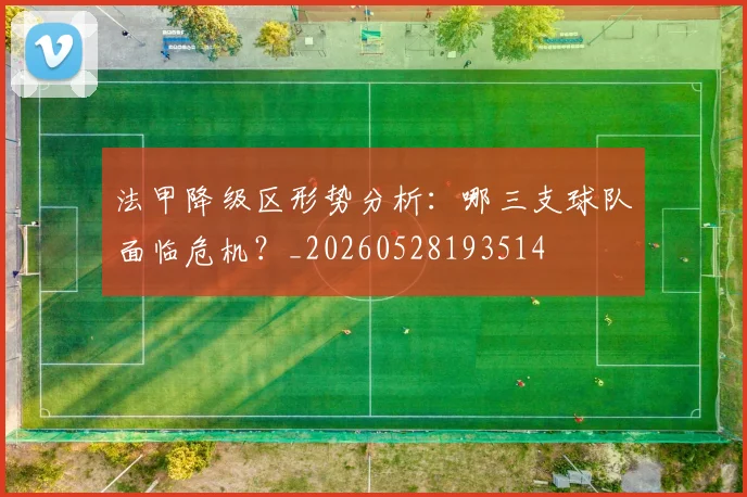 法甲降级区形势分析:哪三支球队面临危机?_20260528193514
