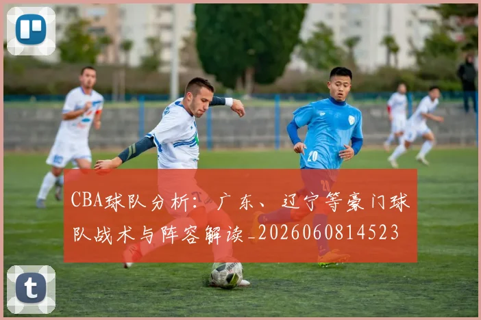 CBA球队分析:广东、辽宁等豪门球队战术与阵容解读_20260608145231_20260712050009