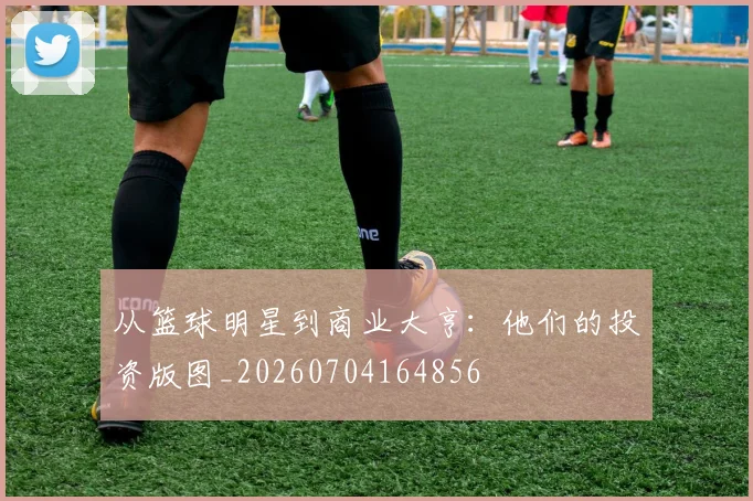 从篮球明星到商业大亨:他们的投资版图_20260704164856