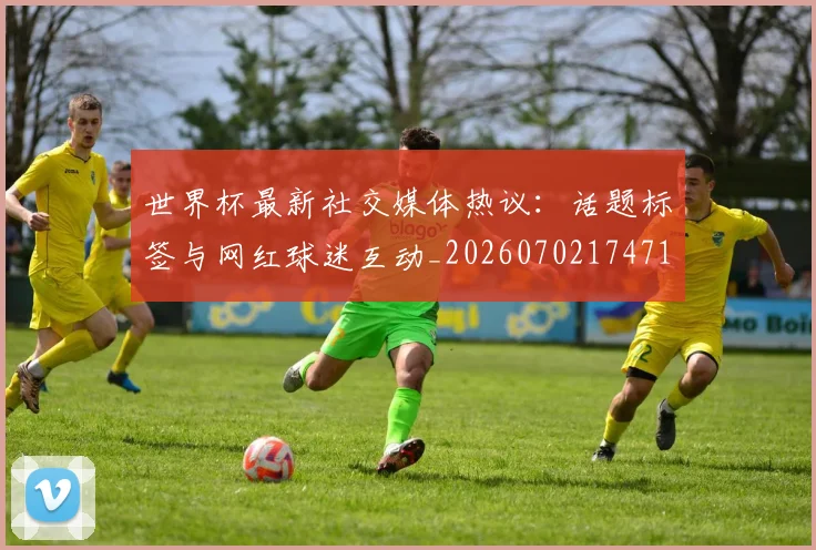 世界杯最新社交媒体热议:话题标签与网红球迷互动_20260702174716_20260715192324